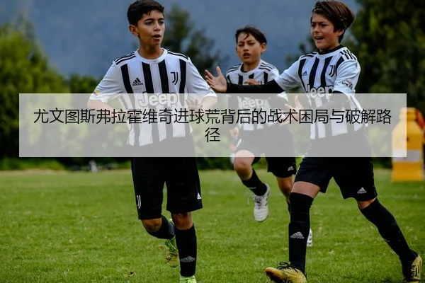 尤文图斯弗拉霍维奇进球荒背后的战术困局与破解路径