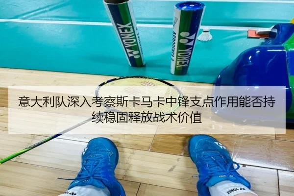 意大利队深入考察斯卡马卡中锋支点作用能否持续稳固释放战术价值