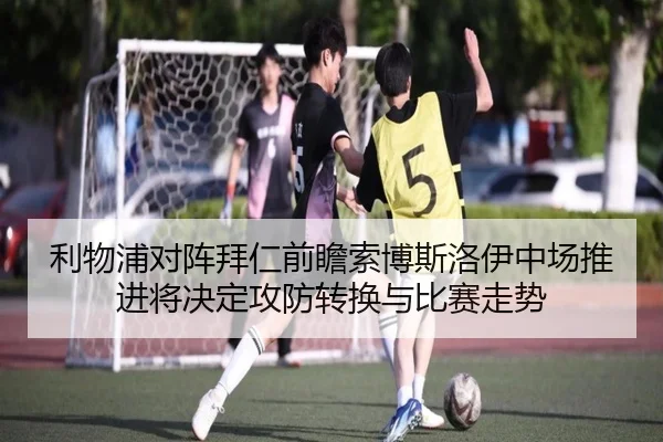 利物浦对阵拜仁前瞻索博斯洛伊中场推进将决定攻防转换与比赛走势